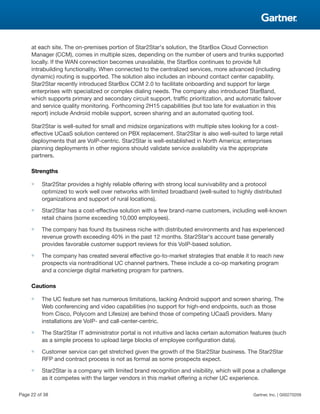 at each site. The on-premises portion of Star2Star's solution, the StarBox Cloud Connection
Manager (CCM), comes in multiple sizes, depending on the number of users and trunks supported
locally. If the WAN connection becomes unavailable, the StarBox continues to provide full
intrabuilding functionality. When connected to the centralized services, more advanced (including
dynamic) routing is supported. The solution also includes an inbound contact center capability.
Star2Star recently introduced StarBox CCM 2.0 to facilitate onboarding and support for large
enterprises with specialized or complex dialing needs. The company also introduced StarBand,
which supports primary and secondary circuit support, traffic prioritization, and automatic failover
and service quality monitoring. Forthcoming 2H15 capabilities (but too late for evaluation in this
report) include Android mobile support, screen sharing and an automated quoting tool.
Star2Star is well-suited for small and midsize organizations with multiple sites looking for a cost-
effective UCaaS solution centered on PBX replacement. Star2Star is also well-suited to large retail
deployments that are VoIP-centric. Star2Star is well-established in North America; enterprises
planning deployments in other regions should validate service availability via the appropriate
partners.
Strengths
■ Star2Star provides a highly reliable offering with strong local survivability and a protocol
optimized to work well over networks with limited broadband (well-suited to highly distributed
organizations and support of rural locations).
■ Star2Star has a cost-effective solution with a few brand-name customers, including well-known
retail chains (some exceeding 10,000 employees).
■ The company has found its business niche with distributed environments and has experienced
revenue growth exceeding 40% in the past 12 months. Star2Star's account base generally
provides favorable customer support reviews for this VoIP-based solution.
■ The company has created several effective go-to-market strategies that enable it to reach new
prospects via nontraditional UC channel partners. These include a co-op marketing program
and a concierge digital marketing program for partners.
Cautions
■ The UC feature set has numerous limitations, lacking Android support and screen sharing. The
Web conferencing and video capabilities (no support for high-end endpoints, such as those
from Cisco, Polycom and Lifesize) are behind those of competing UCaaS providers. Many
installations are VoIP- and call-center-centric.
■ The Star2Star IT administrator portal is not intuitive and lacks certain automation features (such
as a simple process to upload large blocks of employee configuration data).
■ Customer service can get stretched given the growth of the Star2Star business. The Star2Star
RFP and contract process is not as formal as some prospects expect.
■ Star2Star is a company with limited brand recognition and visibility, which will pose a challenge
as it competes with the larger vendors in this market offering a richer UC experience.
Page 22 of 38 Gartner, Inc. | G00270209
 