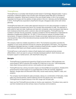ThinkingPhones
ThinkingPhones is a privately held UCaaS provider based in Cambridge, Massachusetts. It uses a
proprietary multitenant platform that includes open-standards-based Web APIs to facilitate UC
application integration. While North America is the core UCaaS market, in 2014, the company
expanded into Europe with the addition of data centers in the U.K., Germany and the Netherlands.
In 2015, ThinkingPhones expanded to Asia/Pacific through a Singapore data center (with others
planned).
ThinkingPhones leads with a direct sales approach because its core value proposition is based on
improving business processes (and hence not a simple value proposition to sell). This approach is
well-suited for high-end retail, healthcare and high-tech companies, where businesses need data to
track employee productivity and/or customer value and demographics. ThinkingPhones has
invested in stronger security processes, including compliance with the Statement on Standards for
Attestation Engagements (SSAE) No. 16, SOC 2, of the American Institute of Certified Public
Accountants, to support enterprise accounts. Smaller and simpler deployments are pursued via
channel partners. Much of the international business (outside North America) is led by channel
partners, as well.
The company made two notable acquisitions in 2015. The Contactive acquisition provides the
capability to mine social networks and secure customer demographic information. The acquisition
of Whaleback Managed Services, a smaller competing UCaaS provider, supplies ThinkingPhones
with additional R&D talent and UCaaS customer service experience.
ThinkingPhones is well-suited for midsize UCaaS deployments seeking business process
differentiation, which are open to using an internally developed platform. North American and
European support is market-proven, with Asia/Pacific being new.
Strengths
■ ThinkingPhones is experienced supporting UCaaS accounts above 1,000 employees over
carrier-grade IP MPLS networks (the average 2015 deal size is now over 1,000 employees).
Users report strong customer service, voice quality and user experience.
■ ThinkingPhones has a strong innovation engine via internal R&D and acquisitions. Notable 2015
enhancements include support for an expanded base of APIs (for example, Salesforce,
Marketo, Google stack and Microsoft Office 365), social media tracking, WebRTC video, and
analytics.
■ The company has formalized its sales processes, relying on a combination of field sales, inside
sales and channel partners. Gartner believes that this has played a key role in enabling
ThinkingPhones to expand revenue in the 40% range over the past year.
■ Users say that ThinkingPhones provides an intuitive user experience. This allows many users to
use their smartphones as their primary means of business communications.
Gartner, Inc. | G00270209 Page 23 of 38
 