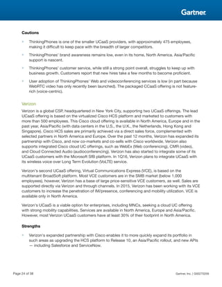 Cautions
■ ThinkingPhones is one of the smaller UCaaS providers, with approximately 475 employees,
making it difficult to keep pace with the breadth of larger competitors.
■ ThinkingPhones' brand awareness remains low, even in its home, North America. Asia/Pacific
support is nascent.
■ ThinkingPhones' customer service, while still a strong point overall, struggles to keep up with
business growth. Customers report that new hires take a few months to become proficient.
■ User adoption of ThinkingPhones' Web and videoconferencing services is low (in part because
WebRTC video has only recently been launched). The packaged CCaaS offering is not feature-
rich (voice-centric).
Verizon
Verizon is a global CSP, headquartered in New York City, supporting two UCaaS offerings. The lead
UCaaS offering is based on the virtualized Cisco HCS platform and marketed to customers with
more than 500 employees. This Cisco cloud offering is available in North America, Europe and in the
past year, Asia/Pacific (with data centers in the U.S., the U.K., the Netherlands, Hong Kong and
Singapore). Cisco HCS sales are primarily achieved via a direct sales force, complemented with
selected partners in North America and Europe. Over the past 12 months, Verizon has expanded its
partnership with Cisco, and now co-markets and co-sells with Cisco worldwide. Verizon also
supports integrated Cisco cloud UC offerings, such as WebEx (Web conferencing), CMR (video),
and Cloud Connected Audio (audioconferencing). Verizon has also started to integrate some of its
UCaaS customers with the Microsoft SfB platform. In 1Q16, Verizon plans to integrate UCaaS with
its wireless voice over Long Term Evolution (VoLTE) service.
Verizon's second UCaaS offering, Virtual Communications Express (VCE), is based on the
multitenant BroadSoft platform. Most VCE customers are in the SMB market (below 1,000
employees), however, Verizon has a base of large price-sensitive VCE customers, as well. Sales are
supported directly via Verizon and through channels. In 2015, Verizon has been working with its VCE
customers to increase the penetration of IM/presence, conferencing and mobility utilization. VCE is
available only in North America.
Verizon's UCaaS is a viable option for enterprises, including MNCs, seeking a cloud UC offering
with strong mobility capabilities. Services are available in North America, Europe and Asia/Pacific.
However, most Verizon UCaaS customers have at least 30% of their footprint in North America.
Strengths
■ Verizon's expanded partnership with Cisco enables it to more quickly expand its portfolio in
such areas as upgrading the HCS platform to Release 10, an Asia/Pacific rollout, and new APIs
— including Salesforce and ServiceNow.
Page 24 of 38 Gartner, Inc. | G00270209
 