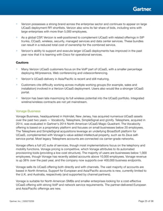 ■ Verizon possesses a strong brand across the enterprise sector and continues to appear on large
UCaaS deployment RFI shortlists. Verizon also wins its fair share of bids, including wins with
large enterprises with more than 5,000 employees.
■ As a global CSP, Verizon is well-positioned to complement UCaaS with related offerings in SIP
trunks, CCaaS, wireless, security, managed services and data center services. These bundles
can result in a reduced total cost of ownership for the combined service.
■ Verizon's ability to support and execute larger UCaaS deployments has improved in the past
year now that it is teaming with Cisco for operational services.
Cautions
■ Many Verizon UCaaS customers focus on the VoIP part of UCaaS, with a smaller percentage
deploying IM/presence, Web conferencing and videoconferencing.
■ Verizon's UCaaS delivery in Asia/Pacific is recent and still maturing.
■ Customers cite difficulty working across multiple working groups (for example, sales and
installation) involved in a Verizon UCaaS deployment. Users also would like a stronger UCaaS
portal.
■ Verizon has been late maximizing its full wireless potential into the UCaaS portfolio. Integrated
wireline/wireless contracts are not yet mainstream.
Vonage Business
Vonage Business, headquartered in Holmdel, New Jersey, has acquired numerous UCaaS assets
over the past two years — Vocalocity, Telesphere, SimpleSignal and gUnify. Telesphere, acquired in
2014, was evaluated in Gartner's 2014 North American UCaaS Magic Quadrant. The Vocalocity
offering is based on a proprietary platform and focuses on small businesses below 20 employees.
The Telesphere and SimpleSignal acquisitions leverage an underlying BroadSoft platform for
UCaaS, complemented with Vonage's value-added intellectual property, such as its Zeus self-
service portal. Most legacy Telesphere accounts are connected via carrier-grade networks.
Vonage offers a full UC suite of services, though most implementations focus on the telephony and
mobility functions. Vonage pricing is competitive, which Vonage attributes to its automated
provisioning tools (providing a low-cost structure). The majority of users are businesses below 1,000
employees, though Vonage has recently added accounts above 10,000 employees. Vonage revenue
is up 38% over the past year, and the company now supports over 400,000 business endpoints.
Vonage sells its UCaaS offering both directly and with channels. The vast majority of accounts are
based in North America. Support for European and Asia/Pacific accounts is new, currently limited to
the U.K. and Australia, respectively (and supported by channel partners).
Vonage is suitable for North American SMBs and smaller enterprises looking for a cost-effective
UCaaS offering with strong VoIP and network service requirements. The partner-delivered European
and Asia/Pacific offerings are new.
Gartner, Inc. | G00270209 Page 25 of 38
 