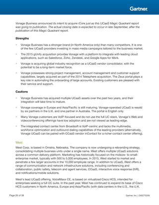 Vonage Business announced its intent to acquire iCore just as this UCaaS Magic Quadrant report
was going to publication. The actual closing date is expected to occur in late September, after the
publication of this Magic Quadrant report.
Strengths
■ Vonage Business has a stronger brand (in North America only) than many competitors. It is one
of the few UCaaS providers investing in mass media campaigns tailored to the business market.
■ The 2015 gUnify acquisition provides Vonage with a platform to integrate with leading cloud
applications, such as Salesforce, Zoho, Zendesk, and Google Apps for Work.
■ Vonage is acquiring global industry recognition as a UCaaS vendor consolidator, with the
potential to be a long-term market force.
■ Vonage possesses strong project management, account management and customer support
capabilities, largely acquired as part of the 2014 Telesphere acquisition. The Zeus portal plays a
key role in automating the onboarding of large accounts. Existing customers are pleased with
their service and support.
Cautions
■ Vonage Business has acquired multiple UCaaS assets over the past two years, and their
integration will take time to mature.
■ Vonage coverage in Europe and Asia/Pacific is still maturing. Vonage-operated UCaaS is resold
by six partners in the U.K. and one partner in Australia. The portal is English only.
■ Many Vonage customers are VoIP-focused and do not use the full UC stack. Vonage's Web and
videoconferencing offerings have low adoption and are not viewed as leading-edge.
■ The integrated contact center from Broadsoft is VoIP-centric and lacks the multimedia,
workforce optimization and outbound dialing capabilities of the leading providers (alternatively,
Vonage UCaaS can be paired with CCaaS vendor inContact for a richer contact center offering).
West
West Corp. is based in Omaha, Nebraska. The company is now undergoing a rebranding strategy,
consolidating multiple business units under a single name. West offers multiple UCaaS solutions
across a common delivery platform. Marketing has historically focused on the midsize- to small-
enterprise market, typically with 500 to 5,000 employees. In 2015, West started to market and
penetrate a few larger accounts in the 10,000 employee range. In addition to UCaaS, West offers a
range of communication and network infrastructure solutions, including conferencing and
collaboration, public safety, telecom and agent services, CCaaS, interactive voice response (IVR),
and notifications/mobile solutions.
West's lead UCaaS offering, VoiceMaxx CE, is based on virtualized Cisco HCS, intended for
enterprises seeking a full UC suite. In the past year, West has continued to expand its base of Cisco
HCS customers in North America, Europe and Asia/Pacific (with data centers in the U.S., the U.K.
Page 26 of 38 Gartner, Inc. | G00270209
 