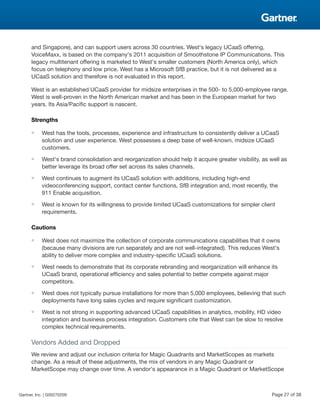 and Singapore), and can support users across 30 countries. West's legacy UCaaS offering,
VoiceMaxx, is based on the company's 2011 acquisition of Smoothstone IP Communications. This
legacy multitenant offering is marketed to West's smaller customers (North America only), which
focus on telephony and low price. West has a Microsoft SfB practice, but it is not delivered as a
UCaaS solution and therefore is not evaluated in this report.
West is an established UCaaS provider for midsize enterprises in the 500- to 5,000-employee range.
West is well-proven in the North American market and has been in the European market for two
years. Its Asia/Pacific support is nascent.
Strengths
■ West has the tools, processes, experience and infrastructure to consistently deliver a UCaaS
solution and user experience. West possesses a deep base of well-known, midsize UCaaS
customers.
■ West's brand consolidation and reorganization should help it acquire greater visibility, as well as
better leverage its broad offer set across its sales channels.
■ West continues to augment its UCaaS solution with additions, including high-end
videoconferencing support, contact center functions, SfB integration and, most recently, the
911 Enable acquisition.
■ West is known for its willingness to provide limited UCaaS customizations for simpler client
requirements.
Cautions
■ West does not maximize the collection of corporate communications capabilities that it owns
(because many divisions are run separately and are not well-integrated). This reduces West's
ability to deliver more complex and industry-specific UCaaS solutions.
■ West needs to demonstrate that its corporate rebranding and reorganization will enhance its
UCaaS brand, operational efficiency and sales potential to better compete against major
competitors.
■ West does not typically pursue installations for more than 5,000 employees, believing that such
deployments have long sales cycles and require significant customization.
■ West is not strong in supporting advanced UCaaS capabilities in analytics, mobility, HD video
integration and business process integration. Customers cite that West can be slow to resolve
complex technical requirements.
Vendors Added and Dropped
We review and adjust our inclusion criteria for Magic Quadrants and MarketScopes as markets
change. As a result of these adjustments, the mix of vendors in any Magic Quadrant or
MarketScope may change over time. A vendor's appearance in a Magic Quadrant or MarketScope
Gartner, Inc. | G00270209 Page 27 of 38
 