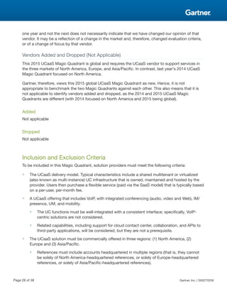 one year and not the next does not necessarily indicate that we have changed our opinion of that
vendor. It may be a reflection of a change in the market and, therefore, changed evaluation criteria,
or of a change of focus by that vendor.
Vendors Added and Dropped (Not Applicable)
This 2015 UCaaS Magic Quadrant is global and requires the UCaaS vendor to support services in
the three markets of North America, Europe, and Asia/Pacific. In contrast, last year's 2014 UCaaS
Magic Quadrant focused on North America.
Gartner, therefore, views this 2015 global UCaaS Magic Quadrant as new. Hence, it is not
appropriate to benchmark the two Magic Quadrants against each other. This also means that it is
not applicable to identify vendors added and dropped, as the 2014 and 2015 UCaaS Magic
Quadrants are different (with 2014 focused on North America and 2015 being global).
Added
Not applicable
Dropped
Not applicable
Inclusion and Exclusion Criteria
To be included in this Magic Quadrant, solution providers must meet the following criteria:
■ The UCaaS delivery model. Typical characteristics include a shared multitenant or virtualized
(also known as multi-instance) UC infrastructure that is owned, maintained and hosted by the
provider. Users then purchase a flexible service (paid via the SaaS model) that is typically based
on a per-user, per-month fee.
■ A UCaaS offering that includes VoIP, with integrated conferencing (audio, video and Web), IM/
presence, UM, and mobility.
■ The UC functions must be well-integrated with a consistent interface; specifically, VoIP-
centric solutions are not considered.
■ Related capabilities, including support for cloud contact center, collaboration, and APIs to
third-party applications, will be considered, but they are not a prerequisite.
■ The UCaaS solution must be commercially offered in three regions: (1) North America, (2)
Europe and (3) Asia/Pacific.
■ References must include accounts headquartered in multiple regions (that is, they cannot
be solely of North America-headquartered references, or solely of Europe-headquartered
references, or solely of Asia/Pacific-headquartered references).
Page 28 of 38 Gartner, Inc. | G00270209
 