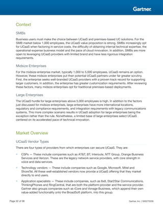 Context
SMBs
Business users must make the choice between UCaaS and premises-based UC solutions. For the
SMB market below 1,000 employees, the UCaaS value proposition is strong. SMBs increasingly opt
for UCaaS when factoring in service costs, the difficulty of obtaining internal technical expertise, the
operational-expense business model and the pace of cloud innovation. In addition, SMBs are more
open to leveraging UCaaS providers with limited brand and have less rigorous integration
requirements.
Midsize Enterprises
For the midsize-enterprise market, typically 1,000 to 5,000 employees, UCaaS remains an option.
However, these midsize enterprises put their potential UCaaS partners under far greater scrutiny.
First, the enterprise seeks well-branded UCaaS providers with a proven track record for supporting
larger customers. In addition, the enterprise has greater customization requirements. After reviewing
these factors, many midsize enterprises opt for traditional premises-based deployments.
Large Enterprises
The UCaaS hurdle for large enterprises above 5,000 employees is high. In addition to the factors
just discussed for midsize enterprises, large enterprises have more international locations,
regulatory and compliance requirements, and integration requirements with legacy communications
systems. This more complex scenario results in UCaaS adoption for large enterprises being the
exception rather than the rule. Nonetheless, a limited base of large enterprises select UCaaS
centered on its accelerated pace of technical innovation.
Market Overview
UCaaS Vendor Types
There are four types of providers from which enterprises can secure UCaaS. They are:
■ CSPs — These include companies such as AT&T, BT, Interoute, NTT Group, Orange Business
Services and Verizon. These are the legacy network service providers, with core strength in
voice and data services.
■ Technology vendors — These include companies such as Google, Microsoft, Mitel and
ShoreTel. All these well-established vendors now provide a UCaaS offering that they market
directly to end users.
■ Application specialists — These include companies, such as 8x8, Star2Star Communications,
ThinkingPhones and RingCentral, that are both the platform provider and the service provider.
Gartner also groups companies such as iCore and Vonage Business, which append their own
value-added functionality onto the BroadSoft platform, into this group.
Page 32 of 38 Gartner, Inc. | G00270209
 