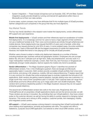 ■ System integrators — These include companies such as Avanade, CSC, HP and West. System
integrators usually provide UCaaS by running commercial UC applications (often Cisco or
Microsoft) out of their own data centers.
In some cases, a given company may have attributes that fit into multiple types of UCaaS providers.
Gartner categorizes such companies in the group that they are most aligned to.
Key Market Trends
The four key trends identified in this research were mobile-first deployments, vendor differentiation,
API support and user experience.
Mobile-first deployments — UCaaS vendors and their references report an acceleration of mobile-
first deployments. It is increasingly common for users to have a major segment of their workforce
not use a traditional handset at all. Their voice communications are entirely through softphones and
mobile devices. Some deployments may request that 80% of users want a handset, while other
companies may request phones for only 20% of users. In some isolated cases, the entire workforce
is mobile-only. Users of Microsoft SfB are the biggest proponents of mobile-first deployments.
However, the mobile-first trend is now playing out for virtually all UCaaS providers.
Whether users choose to adopt a mobile-only deployment depends on a number of factors,
including employee age, business vertical and geographic location. Employees who are younger
(below 40), who are in verticals such as high-tech, realty and entertainment, and who work in a
major metropolitan market (for example, London, New York City, San Francisco or Singapore) are
statistically stronger mobile adopters. Gartner expects the mobile-only trend to accelerate.
Vendor differentiation — The Magic Quadrant graphic (Figure 1) identifies two pockets of
differentiated vendors. First, in the Challengers quadrant, there are Google and Microsoft,
appreciably higher in execution. Both vendors provide a scalable UCaaS portfolio that is low-cost
and intuitive, and strong in IM, presence, mobility, UM and videoconferencing. IT leaders report that
it is very common for virtually their entire employee base to routinely implement the full suite of UC
applications. Both vendors are getting massive adoption, typically adding more new customers in a
single month than most of their competitors add in a full year. Their customer base can range from
small offices and home offices all the way up to mega users with over 20,000 employees. These
vendors fail to achieve a leadership position in the Magic Quadrant, because they do not support
enterprise-grade telephony.
The second set of differentiated vendors fare well on the vision axis. RingCentral, 8x8, and
ThinkingPhones all run proprietary UCaaS applications stacks and are the service provider, as well.
These vendors are strong in innovation. By controlling their own UCaaS platform, they have a direct
pulse on the customer demand, as well as having the ability to quickly respond to changing market
dynamics. This vendor set is strong in APIs, analytics, customer portals, text messaging, mobility
and integrated contact centers.
API support — UCaaS users express a strong interest in connecting their UCaaS functionality with
other leading cloud applications, primarily accomplished with APIs. This started with APIs to
Salesforce, a popular cloud CRM application, but extends to other cloud CRM vendors, such as
Gartner, Inc. | G00270209 Page 33 of 38
 