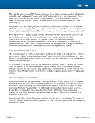 Microsoft Dynamics, SugarCRM, Zoho and Marketo. There is also strong demand for UCaaS APIs
to the Microsoft and Google IT stacks, with the UCaaS supplier driving voice functionality. Other
applications that users express interest in integrating with include help desk (Zendesk and
Desk.com), storage (Box and Dropbox), and field service management (ServiceMax and TOA
Technologies).
Integrating UCaaS with leading cloud applications via APIs enables businesses to operate more
efficiently. A user running Salesforce can place a call via the customer's Salesforce record and have
the connection added to the record. The business may even choose to record and archive the call.
User experience — Today's UCaaS offerings increasingly have an improved user experience. By
user experience, we mean the ease by which users can navigate across the various
communications modalities, including IM, presence, telephony, Web conferencing and
videoconferencing. An intuitive user experience is essential if businesses are to maximize the
potential of UC and create better collaboration across the employee base. It is important to have
this user experience to extend across desktops, mobile smartphones and tablets.
A Worldwide Magic Quadrant
This Magic Quadrant is worldwide. Participants must have the ability to provide services in the three
core regions — North America, Europe and Asia/Pacific. Support for other global regions — Latin
America, the Middle East and Africa — is considered to be a favorable asset but not needed as part
of the core inclusion criteria.
To be included in the Magic Quadrant, participants may be strong in one or two regional markets,
while still maturing in one or two of the other regions. In some cases, a vendor may have only
entered a region in the past year and may support only a limited number of country markets. For
example, many of the participant vendors have only begun supporting Asia/Pacific in the past year
or two.
Other Notable UCaaS Vendors
Gartner estimates there are approximately 100 North American UCaaS vendors and 250 vendors
worldwide. There are, thus, many notable UCaaS vendors not analyzed in this Magic Quadrant. In
many cases, otherwise strong vendors are not included because of insufficient global coverage.
Examples of notable UCaaS vendors not addressed in this report are Alcatel-Lucent Enterprise,
CenturyLink, Comcast, Dimension Data, EarthLink, Evolve IP, Fonality, Fusion, Interactive
Intelligence, Intermedia, Jive Communications, MegaPath, Sprint, Switch, Tata, Telefonica and
Vodafone, among others.
Gartner expects future Magic Quadrants to be fluid regarding vendor participation. The market is
maturing, vendors are consolidating, regional vendors are expanding globally, and new vendors are
entering the market.
Page 34 of 38 Gartner, Inc. | G00270209
 