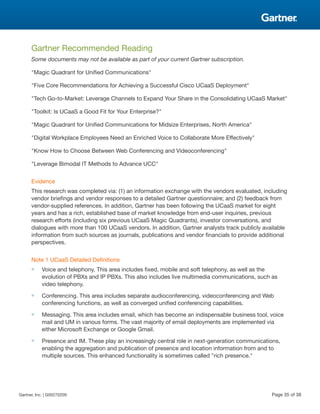 Gartner Recommended Reading
Some documents may not be available as part of your current Gartner subscription.
"Magic Quadrant for Unified Communications"
"Five Core Recommendations for Achieving a Successful Cisco UCaaS Deployment"
"Tech Go-to-Market: Leverage Channels to Expand Your Share in the Consolidating UCaaS Market"
"Toolkit: Is UCaaS a Good Fit for Your Enterprise?"
"Magic Quadrant for Unified Communications for Midsize Enterprises, North America"
"Digital Workplace Employees Need an Enriched Voice to Collaborate More Effectively"
"Know How to Choose Between Web Conferencing and Videoconferencing"
"Leverage Bimodal IT Methods to Advance UCC"
Evidence
This research was completed via: (1) an information exchange with the vendors evaluated, including
vendor briefings and vendor responses to a detailed Gartner questionnaire; and (2) feedback from
vendor-supplied references. In addition, Gartner has been following the UCaaS market for eight
years and has a rich, established base of market knowledge from end-user inquiries, previous
research efforts (including six previous UCaaS Magic Quadrants), investor conversations, and
dialogues with more than 100 UCaaS vendors. In addition, Gartner analysts track publicly available
information from such sources as journals, publications and vendor financials to provide additional
perspectives.
Note 1 UCaaS Detailed Definitions
■ Voice and telephony. This area includes fixed, mobile and soft telephony, as well as the
evolution of PBXs and IP PBXs. This also includes live multimedia communications, such as
video telephony.
■ Conferencing. This area includes separate audioconferencing, videoconferencing and Web
conferencing functions, as well as converged unified conferencing capabilities.
■ Messaging. This area includes email, which has become an indispensable business tool, voice
mail and UM in various forms. The vast majority of email deployments are implemented via
either Microsoft Exchange or Google Gmail.
■ Presence and IM. These play an increasingly central role in next-generation communications,
enabling the aggregation and publication of presence and location information from and to
multiple sources. This enhanced functionality is sometimes called "rich presence."
Gartner, Inc. | G00270209 Page 35 of 38
 