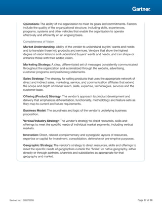 Operations: The ability of the organization to meet its goals and commitments. Factors
include the quality of the organizational structure, including skills, experiences,
programs, systems and other vehicles that enable the organization to operate
effectively and efficiently on an ongoing basis.
Completeness of Vision
Market Understanding: Ability of the vendor to understand buyers' wants and needs
and to translate those into products and services. Vendors that show the highest
degree of vision listen to and understand buyers' wants and needs, and can shape or
enhance those with their added vision.
Marketing Strategy: A clear, differentiated set of messages consistently communicated
throughout the organization and externalized through the website, advertising,
customer programs and positioning statements.
Sales Strategy: The strategy for selling products that uses the appropriate network of
direct and indirect sales, marketing, service, and communication affiliates that extend
the scope and depth of market reach, skills, expertise, technologies, services and the
customer base.
Offering (Product) Strategy: The vendor's approach to product development and
delivery that emphasizes differentiation, functionality, methodology and feature sets as
they map to current and future requirements.
Business Model: The soundness and logic of the vendor's underlying business
proposition.
Vertical/Industry Strategy: The vendor's strategy to direct resources, skills and
offerings to meet the specific needs of individual market segments, including vertical
markets.
Innovation: Direct, related, complementary and synergistic layouts of resources,
expertise or capital for investment, consolidation, defensive or pre-emptive purposes.
Geographic Strategy: The vendor's strategy to direct resources, skills and offerings to
meet the specific needs of geographies outside the "home" or native geography, either
directly or through partners, channels and subsidiaries as appropriate for that
geography and market.
Gartner, Inc. | G00270209 Page 37 of 38
 