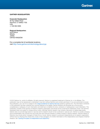 GARTNER HEADQUARTERS
Corporate Headquarters
56 Top Gallant Road
Stamford, CT 06902-7700
USA
+1 203 964 0096
Regional Headquarters
AUSTRALIA
BRAZIL
JAPAN
UNITED KINGDOM
For a complete list of worldwide locations,
visit http://www.gartner.com/technology/about.jsp
© 2015 Gartner, Inc. and/or its affiliates. All rights reserved. Gartner is a registered trademark of Gartner, Inc. or its affiliates. This
publication may not be reproduced or distributed in any form without Gartner’s prior written permission. If you are authorized to access
this publication, your use of it is subject to the Usage Guidelines for Gartner Services posted on gartner.com. The information contained
in this publication has been obtained from sources believed to be reliable. Gartner disclaims all warranties as to the accuracy,
completeness or adequacy of such information and shall have no liability for errors, omissions or inadequacies in such information. This
publication consists of the opinions of Gartner’s research organization and should not be construed as statements of fact. The opinions
expressed herein are subject to change without notice. Although Gartner research may include a discussion of related legal issues,
Gartner does not provide legal advice or services and its research should not be construed or used as such. Gartner is a public company,
and its shareholders may include firms and funds that have financial interests in entities covered in Gartner research. Gartner’s Board of
Directors may include senior managers of these firms or funds. Gartner research is produced independently by its research organization
without input or influence from these firms, funds or their managers. For further information on the independence and integrity of Gartner
research, see “Guiding Principles on Independence and Objectivity.”
Page 38 of 38 Gartner, Inc. | G00270209
 