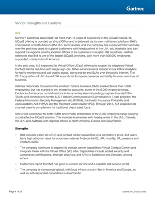 Vendor Strengths and Cautions
8x8
Northern California-based 8x8 has more than 15 years of experience in the UCaaS market. Its
UCaaS offering is branded as Virtual Office and is delivered via its own multitenant platform. 8x8's
core market is North America (the U.S. and Canada), and the company has expanded internationally
over the past two years to support customers with headquarters in the U.K. and Australia (and can
support the regional country location offices of its customers in roughly 100 countries). Gartner
estimates that 8x8 is one of the largest UCaaS providers, with more than 500,000 employees
supported, mainly in North America.
In the past year, 8x8 expanded its Virtual Office UCaaS offering to support its integrated Virtual
Contact Center solution (with single sign-on). Other enhancements include Virtual Office Analytics
for traffic monitoring and call quality status, along end-to-end SLAs over the public Internet. The
2015 acquisition of U.K.-based DXI expands its European presence and ability to enter new lines of
business.
8x8 has historically focused on the small or midsize business (SMB) market (fewer than 1,000
employees), but has started to win enterprise accounts, some in the 5,000-employee range.
Evidence of enterprise commitment includes an enterprise onboarding program (branded Elite
Touch) and certifications for the U.S. Federal Communications Commission's E-rate program, the
Federal Information Security Management Act (FISMA), the Health Insurance Portability and
Accountability Act (HIPAA) and the Payment Card Industry (PCI). Through 2015, 8x8 expanded its
channel base to complement its traditional direct sales force.
8x8 is well-positioned for both SMBs and smaller enterprises in the 2,000-employee range seeking
a cost-effective UCaaS solution. This includes businesses with headquarters in the U.S., Canada,
the U.K. and Australia with regional offices in North America, Europe and Asia/Pacific.
Strengths
■ 8x8 provides a rich set of UC and contact center capabilities at a competitive price. 8x8 users
have high adoption rates for voice over Internet Protocol (VoIP), UM, mobility, IM, presence and
contact center.
■ The company continues to expand its contact center capabilities (Virtual Contact Center) and
integrate these with the Virtual Office (VO) offer. Capabilities include added security and
compliance certifications, stronger analytics, and APIs to Salesforce and Zendesk, among
others.
■ Customers report that 8x8 has good customer service and a capable self-service portal.
■ The company is increasingly global, with local infrastructure in North America and Europe, as
well as with expanded capabilities in Asia/Pacific.
Page 4 of 38 Gartner, Inc. | G00270209
 