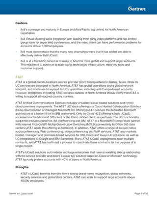 Cautions
■ 8x8's coverage and maturity in Europe and Asia/Pacific lag behind its North American
capabilities.
■ 8x8 Virtual Meeting lacks integration with leading third-party video platforms and has limited
group tools for larger Web conferences, and the video client can have performance problems for
accounts above 1,000 employees.
■ 8x8 must demonstrate that the many new channel partners that it has added are able to
effectively deliver 8x8 UCaaS.
■ 8x8 is at a transition period as it seeks to become more global and support larger accounts.
This requires it to continue to scale up its technology infrastructure, reporting tools and
customer support.
AT&T
AT&T is a global communications service provider (CSP) headquartered in Dallas, Texas. While its
UC services are strongest in North America, AT&T has global operations and a global network
footprint, and continues to expand its UC capabilities, including with Europe-based accounts.
However, enterprises expecting AT&T services outside of North America should verify that AT&T is
willing to support all required country markets.
AT&T Unified Communications Services includes virtualized cloud-based solutions and hybrid
cloud-premises deployments. The AT&T UC Voice offering is a Cisco Hosted Collaboration Solution
(HCS) cloud solution or managed Microsoft SfB offering (AT&T believes the dedicated Microsoft
architecture is a better fit for its SfB customers). Only its Cisco HCS offering is truly UCaaS,
accessed via the Microsoft SfB client or the Cisco Jabber client, respectively. The UC functionality
supported includes presence, IM, conferencing and UM. AT&T is a Microsoft ExpressRoute partner
with Internet Protocol (IP) Multiprotocol Label Switching (MPLS) connectivity to Office 365 data
centers (AT&T labels this offering as NetBond). In addition, AT&T offers a range of its own native
audioconferencing, Web conferencing, videoconferencing and VoIP services. AT&T also markets
hosted, managed and premises-based services for SfB, Cisco and Avaya UC solutions, as well as
UC integrations to Google and IBM Sametime. Many AT&T UCaaS deployments span multiple
contracts, and AT&T has instituted a process to coordinate these contracts for the purpose of a
single project.
AT&T's UCaaS solutions suit midsize and large enterprises that have an existing strong relationship
with the service provider and desire a cloud UC solution based on Cisco or Microsoft technology.
AT&T typically prefers accounts with 40% of users in North America.
Strengths
■ AT&T's UCaaS benefits from the firm's strong brand-name recognition, global networks,
security services and global data centers. AT&T can scale to support large accounts above
10,000 employees.
Gartner, Inc. | G00270209 Page 5 of 38
 