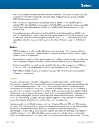 ■ AT&T has developed a strong suite of UC solutions based on Cisco's and Microsoft's UC that
leverage AT&T's conferencing (audio, Web and video) and professional services, including
AT&T's UC consulting practice.
■ AT&T has extensive conferencing capabilities, which in addition to the base UC options
includes AT&T Connect (Web conferencing), AT&T Video Meetings with Blue Jeans, support for
Cisco Collaboration Meeting Rooms (CMR), and AT&T Global IP Audio Conferencing with
Microsoft SfB.
■ A recently announced offering combines Microsoft Skype for Business Online (SfBOL) with
AT&T IP Flexible Reach. This includes committed quality of service (QoS) and availability SLAs
for SfB voice, video and conferencing when operated by AT&T. AT&T has similar networking
capabilities with other cloud providers, such as Blue Jeans Network, as part of its NetBond
offer.
Cautions
■ AT&T's broad array of offers can be difficult to understand. In part this is because different
elements of UC functionality can be mixed and matched, and the underlying network service
can be bundled in multiple ways.
■ Gartner clients report that billing, service and support problems can be complex to resolve, as
users must work through multiple AT&T groups and contracts in support of a single project.
■ Customers would like more self-service capabilities for day-to-day management. AT&T does
not support APIs to leading cloud applications, such as Salesforce and ServiceMax.
■ AT&T's Microsoft SfB solution is a dedicated managed offer rather than a true UCaaS offer
(virtualized or multitenant).
Avanade
Avanade, a global system integrator headquartered in Seattle, Washington, was founded by
Accenture and Microsoft. The company offers Microsoft-focused business technology solutions for
cloud and managed deployments. The UCaaS offering leverages Microsoft-based messaging,
collaboration and UC services. In the past 12 months, Avanade has retooled its UCaaS offering to
support midsize-enterprise accounts in the 1,000- to 5,000-employee range. Avanade has UCaaS
infrastructure in North America, Europe and Asia/Pacific, and now targets MNCs headquartered in
each of these three regions. Avanade does not support a complementary contact center as a
service (CCaaS) offering, but does, however, support integrations with premises-based contact
centers from Aspect, Clarity Connect and Avanade's own contact center.
Avanade's go-to-market UCaaS strategy centers on virtualized Microsoft SfB, with SfB replacing
the client's PBX infrastructure. Proprietary management and virtualization tools are used to cloud-
enable SfB in Avanade data centers. New 2015 Avanade UCaaS initiatives include an IT
administration service portal, a channel partner program (complete with a UCaaS channel partner
portal) for accounts in the 1,000- to 5,000-employee range, and tools for tracking voice quality.
These capabilities are new and just being rolled out. Avanade uses a direct salesforce for customers
Page 6 of 38 Gartner, Inc. | G00270209
 