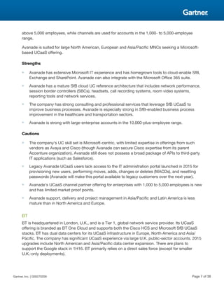 above 5,000 employees, while channels are used for accounts in the 1,000- to 5,000-employee
range.
Avanade is suited for large North American, European and Asia/Pacific MNCs seeking a Microsoft-
based UCaaS offering.
Strengths
■ Avanade has extensive Microsoft IT experience and has homegrown tools to cloud-enable SfB,
Exchange and SharePoint. Avanade can also integrate with the Microsoft Office 365 suite.
■ Avanade has a mature SfB cloud UC reference architecture that includes network performance,
session border controllers (SBCs), headsets, call recording systems, room video systems,
reporting tools and network services.
■ The company has strong consulting and professional services that leverage SfB UCaaS to
improve business processes. Avanade is especially strong in SfB-enabled business process
improvement in the healthcare and transportation sectors.
■ Avanade is strong with large-enterprise accounts in the 10,000-plus-employee range.
Cautions
■ The company's UC skill set is Microsoft-centric, with limited expertise in offerings from such
vendors as Avaya and Cisco (though Avanade can secure Cisco expertise from its parent
Accenture organization). Avanade still does not possess a broad package of APIs to third-party
IT applications (such as Salesforce).
■ Legacy Avanade UCaaS users lack access to the IT administration portal launched in 2015 for
provisioning new users, performing moves, adds, changes or deletes (MACDs), and resetting
passwords (Avanade will make this portal available to legacy customers over the next year).
■ Avanade's UCaaS channel partner offering for enterprises with 1,000 to 5,000 employees is new
and has limited market proof points.
■ Avanade support, delivery and project management in Asia/Pacific and Latin America is less
mature than in North America and Europe.
BT
BT is headquartered in London, U.K., and is a Tier 1, global network service provider. Its UCaaS
offering is branded as BT One Cloud and supports both the Cisco HCS and Microsoft SfB UCaaS
stacks. BT has dual data centers for its UCaaS infrastructure in Europe, North America and Asia/
Pacific. The company has significant UCaaS experience via large U.K. public-sector accounts. 2015
upgrades include North American and Asia/Pacific data center expansion. There are plans to
support the Google stack in 1H16. BT primarily relies on a direct sales force (except for smaller
U.K.-only deployments).
Gartner, Inc. | G00270209 Page 7 of 38
 