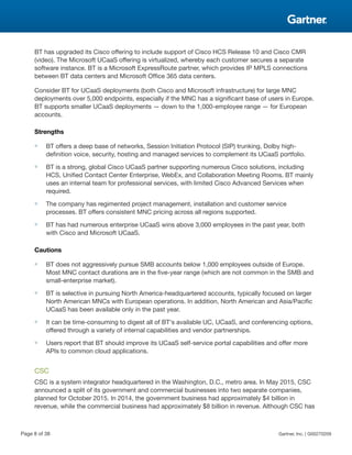 BT has upgraded its Cisco offering to include support of Cisco HCS Release 10 and Cisco CMR
(video). The Microsoft UCaaS offering is virtualized, whereby each customer secures a separate
software instance. BT is a Microsoft ExpressRoute partner, which provides IP MPLS connections
between BT data centers and Microsoft Office 365 data centers.
Consider BT for UCaaS deployments (both Cisco and Microsoft infrastructure) for large MNC
deployments over 5,000 endpoints, especially if the MNC has a significant base of users in Europe.
BT supports smaller UCaaS deployments — down to the 1,000-employee range — for European
accounts.
Strengths
■ BT offers a deep base of networks, Session Initiation Protocol (SIP) trunking, Dolby high-
definition voice, security, hosting and managed services to complement its UCaaS portfolio.
■ BT is a strong, global Cisco UCaaS partner supporting numerous Cisco solutions, including
HCS, Unified Contact Center Enterprise, WebEx, and Collaboration Meeting Rooms. BT mainly
uses an internal team for professional services, with limited Cisco Advanced Services when
required.
■ The company has regimented project management, installation and customer service
processes. BT offers consistent MNC pricing across all regions supported.
■ BT has had numerous enterprise UCaaS wins above 3,000 employees in the past year, both
with Cisco and Microsoft UCaaS.
Cautions
■ BT does not aggressively pursue SMB accounts below 1,000 employees outside of Europe.
Most MNC contact durations are in the five-year range (which are not common in the SMB and
small-enterprise market).
■ BT is selective in pursuing North America-headquartered accounts, typically focused on larger
North American MNCs with European operations. In addition, North American and Asia/Pacific
UCaaS has been available only in the past year.
■ It can be time-consuming to digest all of BT's available UC, UCaaS, and conferencing options,
offered through a variety of internal capabilities and vendor partnerships.
■ Users report that BT should improve its UCaaS self-service portal capabilities and offer more
APIs to common cloud applications.
CSC
CSC is a system integrator headquartered in the Washington, D.C., metro area. In May 2015, CSC
announced a split of its government and commercial businesses into two separate companies,
planned for October 2015. In 2014, the government business had approximately $4 billion in
revenue, while the commercial business had approximately $8 billion in revenue. Although CSC has
Page 8 of 38 Gartner, Inc. | G00270209
 