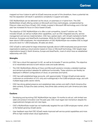 mapped out how it plans to split its UCaaS resources as part of this divestiture, there a potential risk
that the separation will result in operations complexity in support and sales.
CSC MyWorkStyle can be delivered via the cloud, on-premises or in hybrid form. The CSC
MyWorkStyle UCaaS offering centers on Microsoft and Cisco technologies, complemented by
Polycom video and Cisco CCaaS. CSC initially invested in Microsoft SfB technology and in the last
year has increased its focus on Cisco-based UCaaS.
The objective of CSC MyWorkStyle is to offer a cost-competitive, broad IT solution set. This
includes UCaaS, as well as multiple other capabilities, such as CSC integrated security, service
management and service implementation. CSC has a global reach, with UCaaS marketed to North
American, European and Asia/Pacific businesses. While the CSC target market has traditionally
been above 5,000 employees, the industrialization of CSC MyWorkStyle now enables CSC to target
accounts down to 1,000 employees. All sales are direct.
CSC UCaaS is well-suited for large enterprises (typically above 5,000 employees) and government
organizations seeking a cloud solution based on Cisco or Microsoft technology. CSC targets large
organizations based in North America, Europe and Asia/Pacific, most of which have an established
relationship with CSC.
Strengths
■ CSC has a cloud-first approach to UC, as well as its broader IT service portfolio. The objective
is to industrialize services to both reduce costs and scale delivery.
■ The CSC MyWorkStyle offering of Cisco and Microsoft solutions includes a detailed roadmap
and semiannual product releases for additional functionality. These solutions can flexibly be
deployed in different configurations of cloud, on-premises and hybrid.
■ CSC has well-established large accounts, with approximately 10 large UCaaS private-sector
customers (a combination of U.S.-only and multiregional) in the 5,000-employee range, and with
multiple large public-sector clients.
■ CSC has strong global presence and established data centers and staff in North America (five
data centers), Europe (five data centers), Asia (three data centers) and Latin America (one data
center).
Cautions
■ Developing and launching CSC MyWorkStyle has taken 18 months to roll out, with limited new
sales and product innovation over the past year. CSC must regain lost momentum despite the
organizational changes and win new logos.
■ CSC's MyWorkStyle model has not traditionally targeted the sub-5,000-employee market, which
is the fastest-growing UCaaS sector.
■ User feedback says that CSC UCaaS needs improved self-service portal capabilities and more
APIs to high-market-share cloud applications.
Gartner, Inc. | G00270209 Page 9 of 38
 