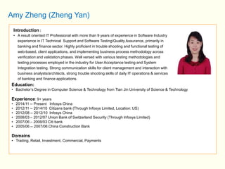 Amy Zheng (Zheng Yan) 
Introduction : 
• A result oriented IT Professional with more than 9 years of experience in Software Industry 
experience in IT Technical Support and Software Testing/Quality Assurance, primarily in 
banking and finance sector. Highly proficient in trouble shooting and functional testing of 
web-based, client applications, and implementing business process methodology across 
verification and validation phases. Well versed with various testing methodologies and 
testing processes employed in the industry for User Acceptance testing and System 
Integration testing. Strong communication skills for client management and interaction with 
business analysts/architects, strong trouble shooting skills of daily IT operations & services 
of banking and finance applications. 
Education: 
• Bachelor’s Degree in Computer Science & Technology from Tian Jin University of Science & Technology 
Experience: 9+ years 
• 2014/11 -- Present Infosys China 
• 2012/11 -- 2014/10 Citizens bank (Through Infosys Limited, Location: US) 
• 2012/08 -- 2012/10 Infosys China 
• 2008/03 – 2012/07 Union Bank of Switzerland Security (Through Infosys Limited) 
• 2007/06 – 2008/03 Citi bank 
• 2005/06 -- 2007/06 China Construction Bank 
Domains 
• Trading, Retail, Investment, Commercial, Payments 
 