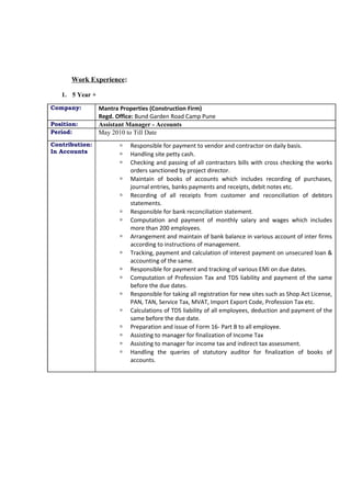 Work Experience:
1. 5 Year +
Company: Mantra Properties (Construction Firm)
Regd. Office: Bund Garden Road Camp Pune
Position: Assistant Manager - Accounts
Period: May 2010 to Till Date
Contribution:
In Accounts
 Responsible for payment to vendor and contractor on daily basis.
 Handling site petty cash.
 Checking and passing of all contractors bills with cross checking the works
orders sanctioned by project director.
 Maintain of books of accounts which includes recording of purchases,
journal entries, banks payments and receipts, debit notes etc.
 Recording of all receipts from customer and reconciliation of debtors
statements.
 Responsible for bank reconciliation statement.
 Computation and payment of monthly salary and wages which includes
more than 200 employees.
 Arrangement and maintain of bank balance in various account of inter firms
according to instructions of management.
 Tracking, payment and calculation of interest payment on unsecured loan &
accounting of the same.
 Responsible for payment and tracking of various EMI on due dates.
 Computation of Profession Tax and TDS liability and payment of the same
before the due dates.
 Responsible for taking all registration for new sites such as Shop Act License,
PAN, TAN, Service Tax, MVAT, Import Export Code, Profession Tax etc.
 Calculations of TDS liability of all employees, deduction and payment of the
same before the due date.
 Preparation and issue of Form 16- Part B to all employee.
 Assisting to manager for finalization of Income Tax
 Assisting to manager for income tax and indirect tax assessment.
 Handling the queries of statutory auditor for finalization of books of
accounts.
 