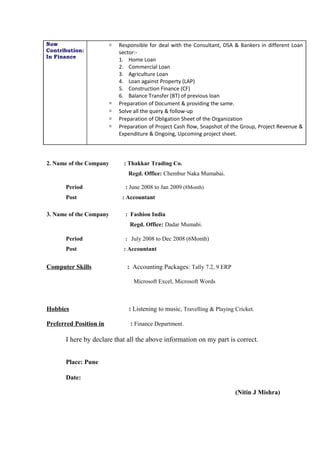 2. Name of the Company : Thakkar Trading Co.
Regd. Office: Chembur Naka Mumabai.
Period : June 2008 to Jan 2009 (8Month)
Post : Accountant
3. Name of the Company : Fashion India
Regd. Office: Dadar Mumabi.
Period : July 2008 to Dec 2008 (6Month)
Post : Accountant
Computer Skills : Accounting Packages: Tally 7.2, 9 ERP
Microsoft Excel, Microsoft Words
Hobbies : Listening to music, Travelling & Playing Cricket.
Preferred Position in : Finance Department.
I here by declare that all the above information on my part is correct.
Place: Pune
Date:
(Nitin J Mishra)
Now
Contribution:
In Finance
 Responsible for deal with the Consultant, DSA & Bankers in different Loan
sector:-
1. Home Loan
2. Commercial Loan
3. Agriculture Loan
4. Loan against Property (LAP)
5. Construction Finance (CF)
6. Balance Transfer (BT) of previous loan
 Preparation of Document & providing the same.
 Solve all the query & follow-up
 Preparation of Obligation Sheet of the Organization
 Preparation of Project Cash flow, Snapshot of the Group, Project Revenue &
Expenditure & Ongoing, Upcoming project sheet.
 