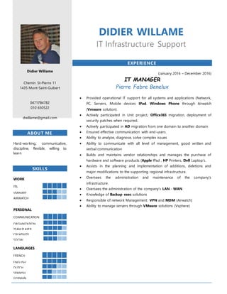 Didier Willame
Chemin St-Pierre 11
1435 Mont-Saint-Guibert
0471784782
010 650522
dwillame@gmail.com
ABOUT ME
Hard-working, communicative,
discipline, flexible, willing to
learn
SKILLS
WORK
ITIL
VMWARE
AIRWATCH
PERSONAL
COMMUNICATION
ORGANIZATION
TEAM PLAYER
CREATIVITY
SOCIAL
LANGUAGES
FRENCH
ENGLISH
DUTCH
SPANISH
GERMAN
DIDIER WILLAME
IT Infrastructure Support
EXPERIENCE
(January 2016 – December 2016)
IT MANAGER
Pierre Fabre Benelux
 Provided operational IT support for all systems and applications (Network,
PC, Servers, Mobile devices IPad, Windows Phone through Airwatch
(Vmware solution).
 Actively participated in Unit project, Office365 migration, deployment of
security patches when required,
 Actively participated in AD migration from one domain to another domain
 Ensured effective communication with end-users.
 Ability to analyze, diagnose, solve complex issues
 Ability to communicate with all level of management, good written and
verbal communication
 Builds and maintains vendor relationships and manages the purchase of
hardware and software products (Apple IPad , HP Printers, Dell Laptop’s.
 Assists in the planning and implementation of additions, deletions and
major modifications to the supporting regional infrastructure.
 Oversees the administration and maintenance of the company's
infrastructure.
 Oversees the administration of the company's LAN - WAN.
 Knowledge of Backup exec solutions
 Responsible of network Management: VPN and MDM (Airwatch)
 Ability to manage servers through VMware solutions (Vsphere)
 