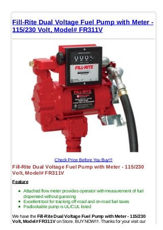Fill-Rite Dual Voltage Fuel Pump with Meter -
115/230 Volt, Model# FR311V
Check Price Before You Buy!!!
Fill-Rite Dual Voltage Fuel Pump with Meter - 115/230
Volt, Model# FR311V
Feature
Attached flow meter provides operator with measurement of fuel
dispensed without guessing
Excellent tool for tracking off-road and on-road fuel taxes
Padlockable pump is UL/CUL listed
We have the Fill-Rite Dual Voltage Fuel Pump with Meter - 115/230
Volt, Model# FR311V on Store. BUYNOW!!!. Thanks for your visit our
 