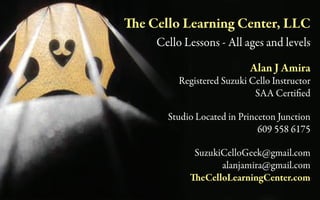 The Cello Learning Center, LLC
Cello Lessons - All ages and levels
Alan J Amira
Registered Suzuki Cello Instructor
SAA Certified
Studio Located in Princeton Junction
609 558 6175
SuzukiCelloGeek@gmail.com
alanjamira@gmail.com
TheCelloLearningCenter.com
 