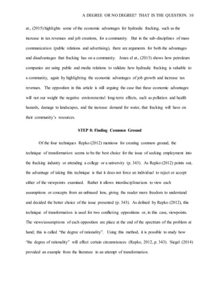 A DEGREE OR NO DEGREE? THAT IS THE QUESTION. 10
at., (2015) highlights some of the economic advantages for hydraulic fracking, such as the
increase in tax revenues and job creations, for a community. But in the sub-disciplines of mass
communication (public relations and advertising), there are arguments for both the advantages
and disadvantages that fracking has on a community. Jones el at., (2013) shows how petroleum
companies are using public and media relations to validate how hydraulic fracking is valuable to
a community, again by highlighting the economic advantages of job growth and increase tax
revenues. The opposition in this article is still arguing the case that these economic advantages
will not our weight the negative environmental long-term effects, such as pollution and health
hazards, damage to landscapes, and the increase demand for water, that fracking will have on
their community’s resources.
STEP 8: Finding Common Ground
Of the four techniques Repko (2012) mentions for creating common ground, the
technique of transformation seems to be the best choice for the issue of seeking employment into
the fracking industry or attending a college or a university (p. 343). As Repko (2012) points out,
the advantage of taking this technique is that it does not force an individual to reject or accept
either of the viewpoints examined. Rather it allows interdisciplinarians to view each
assumptions or concepts from an unbiased lens, giving the reader more freedom to understand
and decided the better choice of the issue presented (p. 343). As defined by Repko (2012), this
technique of transformation is used for two conflicting oppositions or, in this case, viewpoints.
The views/assumptions of each opposition are place at the end of the spectrum of the problem at
hand; this is called “the degree of rationality”. Using this method, it is possible to study how
“the degree of rationality” will effect certain circumstances (Repko, 2012, p. 343). Siegel (2014)
provided an example from the literature in an attempt of transformation.
 