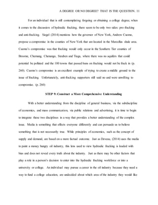 A DEGREE OR NO DEGREE? THAT IS THE QUESTION. 11
For an individual that is still contemplating forgoing or obtaining a college degree, when
it comes to the discussion of hydraulic fracking, there seem to be only two sides: pro-fracking
and anti-fracking. Siegel (2014) mentions how the governor of New York, Andrew Cuomo,
propose a compromise in the counties of New York that are located in the Marcellus shale area.
Cuomo’s compromise was that fracking would only occur in the Southern Tier counties of
Broome, Chemung, Chenango, Steuben and Tioga, where there was no aquifers that could
potential be polluted and the 100 towns that passed bans on fracking would not be frack in (p.
260). Cuomo’s compromise is an excellent example of trying to create a middle ground to the
issue of fracking. Unfortunately, anti-fracking supporters still said no and were unwilling to
compromise. (p. 260)
STEP 9: Construct a More Comprehensive Understanding
With a better understanding from the discipline of general business, via the subdiscipline
of economics, and mass communication, via public relations and advertising, it is time to begin
to integrate these two disciplines in a way that provides a better understanding of the complex
issue. Media is something that effects everyone differently and can persuade us to believe
something that is not necessarily true. While principles of economics, such as the concept of
supply and demand, are based on a more factual outcome. Just as Deveau, (2014) uses the media
to paint a money hungry oil industry, this lens used to view hydraulic fracking is loaded with
bias and does not reveal every truth about the industry. Just as there may be other factors that
play a role in a person’s decision to enter into the hydraulic fracking workforce or into a
university or college. An individual may pursue a career in the oil industry because they need a
way to fund a college education, are undecided about which area of the industry they would like
 
