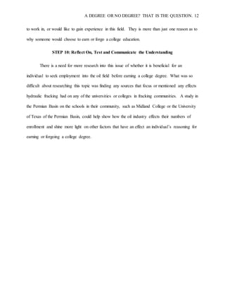 A DEGREE OR NO DEGREE? THAT IS THE QUESTION. 12
to work in, or would like to gain experience in this field. They is more than just one reason as to
why someone would choose to earn or forgo a college education.
STEP 10: Reflect On, Test and Communicate the Understanding
There is a need for more research into this issue of whether it is beneficial for an
individual to seek employment into the oil field before earning a college degree. What was so
difficult about researching this topic was finding any sources that focus or mentioned any effects
hydraulic fracking had on any of the universities or colleges in fracking communities. A study in
the Permian Basin on the schools in their community, such as Midland College or the University
of Texas of the Permian Basin, could help show how the oil industry effects their numbers of
enrollment and shine more light on other factors that have an effect an individual’s reasoning for
earning or forgoing a college degree.
 
