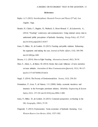 A DEGREE OR NO DEGREE? THAT IS THE QUESTION. 13
References
Repko. A. F. (2012). Interdisciplinary Research Process and Theory (2nd ed.). Los
Angeles: Sage.
Boudet, H., Clarke, C., Bugden, D., Maibach, E., Roser-Renouf, C., & Leiserowitz, A.,
(2014). “Fracking” controversy and communication: Using national survey data to
understand public perceptions of hydraulic fracturing. Energy Policy, 65, 57-67.
doi.10.1016/j.enpol.2013.10.017
Jones, P., Hillier, D., & Comfort, D. (2013). Fracking and public relations: Rehearsing
the arguments and making the case. Journal of Public Affairs, 13(4), 384-390.
doi.10.1002/pa.1490
Deveau, J. L. (2014). How to Fight Fracking. Alternatives Journal, 40(1), 28-34.
Shen, F., Ahem, L., & Baker, M. (2014). Stories that count: Influence of news narratives
on issue attitudes. Journalism & Mass Communication Quarterly, 91(1), 98-117.
doi:10.1177/1077699013514414
Siegel, F. (2014). The Poverty of Environmentalism. Society, 51(3), 258-261
Osmundsen, P., Aven, T., & Vinnem, J. E. (2008). Safety, economic incentives and
insurance in the Norwegian petroleum industry. Reliability Engineering & System
Safety, 93(1), 137-143. doi.10.1016/j.ress.2006.11.008
Jones, P., Hillier, D., & Comfort, D. (2015). Contested perspectives on fracking in the
UK. Geography, 100(1), 57-59.
Fitzgerald, T. (2013). Frackonomics: Some economics of hydraulic fracturing. Case
Western Reserve Law Review, 63(4), 1337-1362.
 