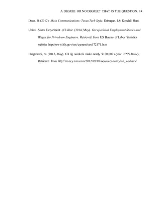 A DEGREE OR NO DEGREE? THAT IS THE QUESTION. 14
Dean, B. (2012). Mass Communications: Texas Tech Style. Dubuque, IA: Kendall Hunt.
United States Department of Labor. (2014, May). Occupational Employment Statics and
Wages for Petroleum Engineers. Retrieved from US Bureau of Labor Statistics
website http://www.bls.gov/oes/current/oes172171.htm
Hargreaves, S. (2012, May). Oil rig workers make nearly $100,000 a year. CNN Money.
Retrieved from http://money.cnn.com/2012/05/10/news/economy/oil_workers/
 