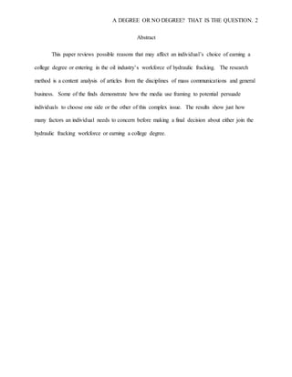 A DEGREE OR NO DEGREE? THAT IS THE QUESTION. 2
Abstract
This paper reviews possible reasons that may affect an individual’s choice of earning a
college degree or entering in the oil industry’s workforce of hydraulic fracking. The research
method is a content analysis of articles from the disciplines of mass communications and general
business. Some of the finds demonstrate how the media use framing to potential persuade
individuals to choose one side or the other of this complex issue. The results show just how
many factors an individual needs to concern before making a final decision about either join the
hydraulic fracking workforce or earning a college degree.
 