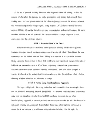A DEGREE OR NO DEGREE? THAT IS THE QUESTION. 3
As the use of hydraulic fracking increases with the growth of the oil industry, so does the
concern of what effect this industry has on the communities and families that surround these
fracking sites. An even greater concern is the effect the job opportunities this industry provides
to a person as compare to a college degree. Using Repko’s (2012) interdisciplinary research
process (IRP) (p. 69) and the disciplines of mass communication and general business, this paper
examines whether or not is it beneficial for a person to obtain a college degree or to seek
employment into the petroleum industry.
STEP 1: State the Focus of the Paper
With the recent activity fluctuation of the petroleum industry and its use of hydraulic
fracturing to extract natural gas, there are concerns of how the oil industry has affected the local
community and the families that live there. Living in an area that is so close to the Permian
Basin, a potential boom or bust in the oil field could have many significant changes to the city of
Lubbock and surrounding areas in West Texas. A growing concern is the postsecondary
education of the individuals that make up these communities. One issue that is complex is
whether it is beneficial for an individual to seek employment into the petroleum industry before
obtaining a higher education at a university or college.
STEP 2: Justify Using Interdisciplinary Approach
The impact of hydraulic fracturing on families and communities is a very complex issue
that can be viewed from many different perspectives. If a problem cannot be solved or explained
using only one discipline, then by Repko’s (2012) standards it warrants the use of an
interdisciplinary approach to research probable outcomes to the question (p. 84). The issue of an
individual obtaining an educational degree higher than a high school diploma, or GED, is a
matter that is too complex to be addressed using only one discipline. For this topic, the
 