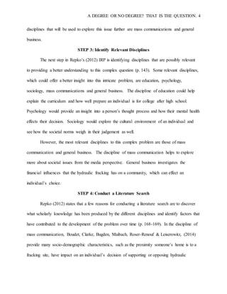 A DEGREE OR NO DEGREE? THAT IS THE QUESTION. 4
disciplines that will be used to explore this issue further are mass communications and general
business.
STEP 3: Identify Relevant Disciplines
The next step in Repko’s (2012) IRP is identifying disciplines that are possibly relevant
to providing a better understanding to this complex question (p. 143). Some relevant disciplines,
which could offer a better insight into this intricate problem, are education, psychology,
sociology, mass communications and general business. The discipline of education could help
explain the curriculum and how well prepare an individual is for college after high school.
Psychology would provide an insight into a person’s thought process and how their mental health
effects their decision. Sociology would explore the cultural environment of an individual and
see how the societal norms weigh in their judgement as well.
However, the most relevant disciplines to this complex problem are those of mass
communication and general business. The discipline of mass communication helps to explore
more about societal issues from the media perspective. General business investigates the
financial influences that the hydraulic fracking has on a community, which can effect an
individual’s choice.
STEP 4: Conduct a Literature Search
Repko (2012) states that a few reasons for conducting a literature search are to discover
what scholarly knowledge has been produced by the different disciplines and identify factors that
have contributed to the development of the problem over time (p. 168-169). In the discipline of
mass communication, Boudet, Clarke, Bugden, Maibach, Roser-Renouf & Leiserowitz, (2014)
provide many socio-demographic characteristics, such as the proximity someone’s home is to a
fracking site, have impact on an individual’s decision of supporting or opposing hydraulic
 