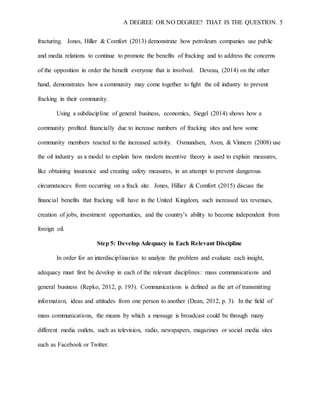 A DEGREE OR NO DEGREE? THAT IS THE QUESTION. 5
fracturing. Jones, Hiller & Comfort (2013) demonstrate how petroleum companies use public
and media relations to continue to promote the benefits of fracking and to address the concerns
of the opposition in order the benefit everyone that is involved. Deveau, (2014) on the other
hand, demonstrates how a community may come together to fight the oil industry to prevent
fracking in their community.
Using a subdiscipline of general business, economics, Siegel (2014) shows how a
community profited financially due to increase numbers of fracking sites and how some
community members reacted to the increased activity. Osmundsen, Aven, & Vinnem (2008) use
the oil industry as a model to explain how modern incentive theory is used to explain measures,
like obtaining insurance and creating safety measures, in an attempt to prevent dangerous
circumstances from occurring on a frack site. Jones, Hillier & Comfort (2015) discuss the
financial benefits that fracking will have in the United Kingdom, such increased tax revenues,
creation of jobs, investment opportunities, and the country’s ability to become independent from
foreign oil.
Step 5: Develop Adequacy in Each Relevant Discipline
In order for an interdisciplinarian to analyze the problem and evaluate each insight,
adequacy must first be develop in each of the relevant disciplines: mass communications and
general business (Repko, 2012, p. 193). Communications is defined as the art of transmitting
information, ideas and attitudes from one person to another (Dean, 2012, p. 3). In the field of
mass communications, the means by which a message is broadcast could be through many
different media outlets, such as television, radio, newspapers, magazines or social media sites
such as Facebook or Twitter.
 