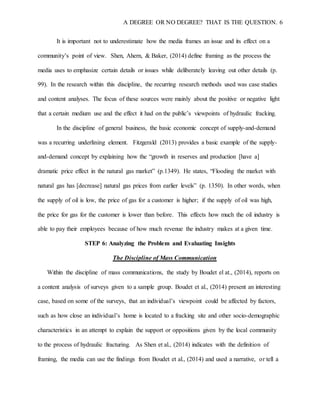 A DEGREE OR NO DEGREE? THAT IS THE QUESTION. 6
It is important not to underestimate how the media frames an issue and its effect on a
community’s point of view. Shen, Ahern, & Baker, (2014) define framing as the process the
media uses to emphasize certain details or issues while deliberately leaving out other details (p.
99). In the research within this discipline, the recurring research methods used was case studies
and content analyses. The focus of these sources were mainly about the positive or negative light
that a certain medium use and the effect it had on the public’s viewpoints of hydraulic fracking.
In the discipline of general business, the basic economic concept of supply-and-demand
was a recurring underlining element. Fitzgerald (2013) provides a basic example of the supply-
and-demand concept by explaining how the “growth in reserves and production [have a]
dramatic price effect in the natural gas market” (p.1349). He states, “Flooding the market with
natural gas has [decrease] natural gas prices from earlier levels” (p. 1350). In other words, when
the supply of oil is low, the price of gas for a customer is higher; if the supply of oil was high,
the price for gas for the customer is lower than before. This effects how much the oil industry is
able to pay their employees because of how much revenue the industry makes at a given time.
STEP 6: Analyzing the Problem and Evaluating Insights
The Discipline of Mass Communication
Within the discipline of mass communications, the study by Boudet el at., (2014), reports on
a content analysis of surveys given to a sample group. Boudet et al., (2014) present an interesting
case, based on some of the surveys, that an individual’s viewpoint could be affected by factors,
such as how close an individual’s home is located to a fracking site and other socio-demographic
characteristics in an attempt to explain the support or oppositions given by the local community
to the process of hydraulic fracturing. As Shen et al., (2014) indicates with the definition of
framing, the media can use the findings from Boudet et al., (2014) and used a narrative, or tell a
 