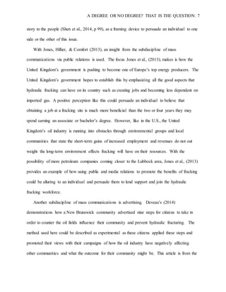 A DEGREE OR NO DEGREE? THAT IS THE QUESTION. 7
story to the people (Shen et al., 2014, p 99), as a framing device to persuade an individual to one
side or the other of this issue.
With Jones, Hillier, & Comfort (2013), an insight from the subdiscipline of mass
communications via public relations is used. The focus Jones et al., (2013), makes is how the
United Kingdom’s government is pushing to become one of Europe’s top energy producers. The
United Kingdom’s government hopes to establish this by emphasizing all the good aspects that
hydraulic fracking can have on its country such as creating jobs and becoming less dependent on
imported gas. A positive perception like this could persuade an individual to believe that
obtaining a job at a fracking site is much more beneficial than the two or four years they may
spend earning an associate or bachelor’s degree. However, like in the U.S., the United
Kingdom’s oil industry is running into obstacles through environmental groups and local
communities that state the short-term gains of increased employment and revenues do not out
weight the long-term environment effects fracking will have on their resources. With the
possibility of more petroleum companies coming closer to the Lubbock area, Jones et al., (2013)
provides an example of how using public and media relations to promote the benefits of fracking
could be alluring to an individual and persuade them to lend support and join the hydraulic
fracking workforce.
Another subdiscipline of mass communications is advertising. Deveau’s (2014)
demonstrations how a New Brunswick community advertised nine steps for citizens to take in
order to counter the oil fields influence their community and prevent hydraulic fracturing. The
method used here could be described as experimental as these citizens applied these steps and
promoted their views with their campaigns of how the oil industry have negatively affecting
other communities and what the outcome for their community might be. This article is from the
 