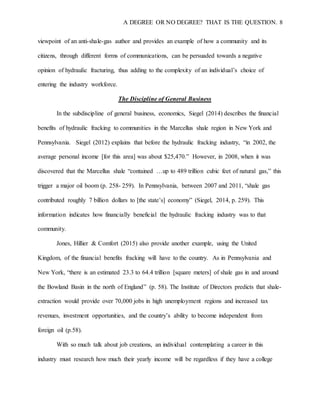 A DEGREE OR NO DEGREE? THAT IS THE QUESTION. 8
viewpoint of an anti-shale-gas author and provides an example of how a community and its
citizens, through different forms of communications, can be persuaded towards a negative
opinion of hydraulic fracturing, thus adding to the complexity of an individual’s choice of
entering the industry workforce.
The Discipline of General Business
In the subdiscipline of general business, economics, Siegel (2014) describes the financial
benefits of hydraulic fracking to communities in the Marcellus shale region in New York and
Pennsylvania. Siegel (2012) explains that before the hydraulic fracking industry, “in 2002, the
average personal income [for this area] was about $25,470.” However, in 2008, when it was
discovered that the Marcellus shale “contained …up to 489 trillion cubic feet of natural gas,” this
trigger a major oil boom (p. 258- 259). In Pennsylvania, between 2007 and 2011, “shale gas
contributed roughly 7 billion dollars to [the state’s] economy” (Siegel, 2014, p. 259). This
information indicates how financially beneficial the hydraulic fracking industry was to that
community.
Jones, Hillier & Comfort (2015) also provide another example, using the United
Kingdom, of the financial benefits fracking will have to the country. As in Pennsylvania and
New York, “there is an estimated 23.3 to 64.4 trillion [square meters] of shale gas in and around
the Bowland Basin in the north of England” (p. 58). The Institute of Directors predicts that shale-
extraction would provide over 70,000 jobs in high unemployment regions and increased tax
revenues, investment opportunities, and the country’s ability to become independent from
foreign oil (p.58).
With so much talk about job creations, an individual contemplating a career in this
industry must research how much their yearly income will be regardless if they have a college
 