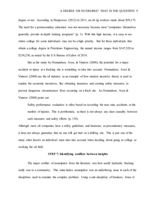 A DEGREE OR NO DEGREE? THAT IS THE QUESTION. 9
degree or not. According to Hargreaves (2012) in 2011, an oil rig workers made about $99,175.
The need for a postsecondary education was not necessary because most “companies themselves
generally provide in-depth training programs” (p. 1). With this high income, it is easy to see
where college for some individuals may not be a high priority. But for those individuals that
obtain a college degree in Petroleum Engineering, the annual income ranges from $147,520 to
$230,230, as stated by the U.S Bureau of Labor of 2014.
But as the study by Osmundsen, Aven, & Vinnem (2008), the potential for a major
accident or injury at a fracking site is something to take into account. Osmundesn, Aven &
Vinnem (2008) use the oil industry as an example of how modern incentive theory is used to
explain the economic incentives, like obtaining insurance and creating safety measures, to
prevent dangerous circumstances from occurring on a frack site. As Osmundesn, Aven &
Vinnem (2008) point out
Safety performance evaluation is often based on recording the near miss accidents or the
number of injuries. This is problematic, as there is not always any clear causality between
such measures and safety efforts (p. 138).
Although most oil companies have a safety guidelines and insurance as precautionary measures,
it does not always guarantee that no one will get hurt on a drilling site. This is just one of the
many other factors an individual must take into account when deciding about going to college or
working the oil field.
STEP 7: Identifying conflicts between insights
The major conflict of assumption from the literature was how useful hydraulic fracking
really was to a community. This value-laden assumption was an underlining issue in each of the
disciplines used to examine the complex problem. Using a sub-discipline of business; Jones el
 