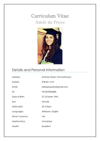 Curriculum Vitae
Adelè du Preez
Details and Personal Information
Address: 24 Rivier Street, Potchefstroom
Mobile: 078 831 5157
Email: delaqdupreez@gmail.com
ID: 9410270044086
Date of Birth: 27 October 1994
Sex: Female
Nationality: SA Citizen
Languages: Afrikaans, English
Driver’s Licence: Yes
Marital status: Unmarried
Health: Excellent
 