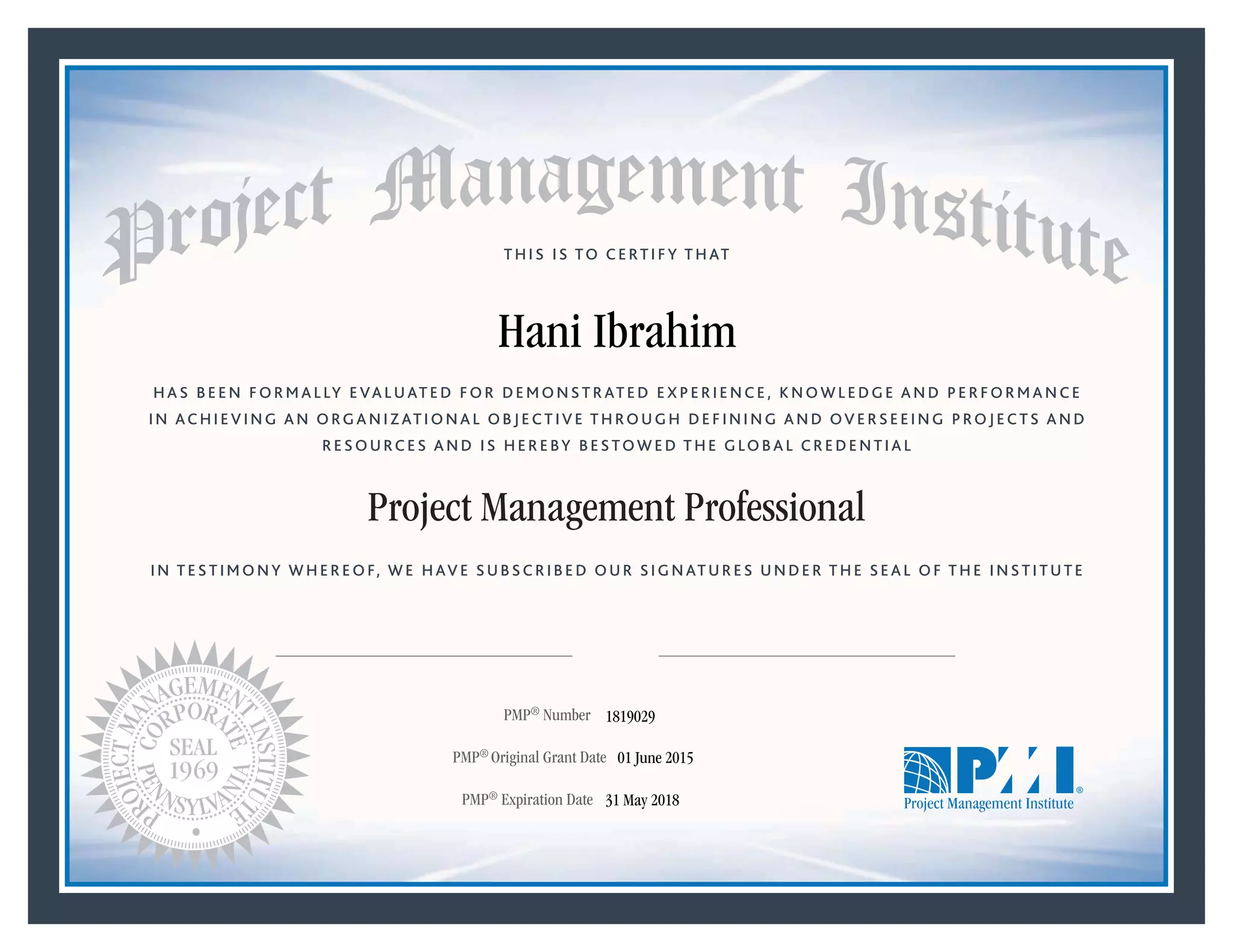 HAS BEEN FORMALLY EVALUATED FOR DEMONSTRATED EXPERIENCE, KNOWLEDGE AND PERFORMANCE
IN ACHIEVING AN ORGANIZATIONAL OBJECTIVE THROUGH DEFINING AND OVERSEEING PROJECTS AND
RESOURCES AND IS HEREBY BESTOWED THE GLOBAL CREDENTIAL
THIS IS TO CERTIFY THAT
IN TESTIMONY WHEREOF, WE HAVE SUBSCRIBED OUR SIGNATURES UNDER THE SEAL OF THE INSTITUTE
Project Management Professional
PMP® Number
PMP® Original Grant Date
PMP® Expiration Date 31 May 2018
01 June 2015
Hani Ibrahim
1819029
Mark A. Langley • President and Chief Executive OfficerRicardo Triana • Chair, Board of Directors
