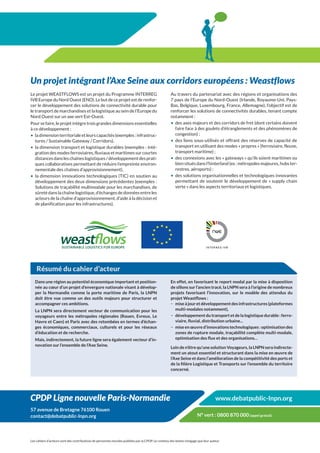 Un projet intégrant l’Axe Seine aux corridors européens : Weastflows
Le projet WEASTFLOWS est un projet du Programme INTERREG                                            Au travers du partenariat avec des régions et organisations des
IVB Europe du Nord Ouest (ENO). Le but de ce projet est de renfor-                                  7 pays de l’Europe du Nord-Ouest (Irlande, Royaume-Uni, Pays-
cer le développement des solutions de connectivité durable pour                                     Bas, Belgique, Luxembourg, France, Allemagne), l’objectif est de
le transport de marchandises et la logistique au sein de l’Europe du                                renforcer les solutions de connectivités durables, tenant compte
Nord Ouest sur un axe vert Est-Ouest.                                                               notamment :
Pour se faire, le projet intègre trois grandes dimensions essentielles                              •	 des axes majeurs et des corridors de fret (dont certains doivent
à ce développement :                                                                                   faire face à des goulets d’étranglements et des phénomènes de
•	 la dimension territoriale et leurs capacités (exemples : infrastruc-                                congestion) ;
   tures / Sustainable Gateway / Corridors),                                                        •	 des liens sous-utilisés et offrant des réserves de capacité de
•	 la dimension transport et logistique durables (exemples : inté-                                     transport en utilisant des modes « propres » (ferroviaire, fleuve,
   gration des modes ferroviaires, fluviaux et maritimes sur courtes                                   transport maritime) ;
   distances dans les chaînes logistiques / développement des prati-                                •	 des connexions avec les « gateways » qu’ils soient maritimes ou
   ques collaboratives permettant de réduire l’empreinte environ-                                      bien situés dans l’hinterland (ex : métropoles majeures, hubs ter-
   nementale des chaînes d’approvisionnement),                                                         restres, aéroports) ;
•	 la dimension innovations technologiques (TIC) en soutien au                                      •	 des solutions organisationnelles et technologiques innovantes
   développement des deux dimensions précédentes (exemples :                                           permettant de soutenir le développement de « supply chain
   Solutions de traçabilité multimodale pour les marchandises, de                                      verte » dans les aspects territoriaux et logistiques.
   sûreté dans la chaîne logistique, d’échanges de données entre les
   acteurs de la chaîne d’approvisionnement, d’aide à la décision et
   de planification pour les infrastructures).




    Résumé du cahier d’acteur
   Dans une région au potentiel économique important et position-                                   En effet, en favorisant le report modal par la mise à disposition
   née au cœur d’un projet d’envergure nationale visant à dévelop-                                  de sillons sur l’ancien tracé, la LNPN sera à l’origine de nombreux
   per la Normandie comme la porte maritime de Paris, la LNPN                                       projets favorisant l’innovation, sur le modèle des attendus du
   doit être vue comme un des outils majeurs pour structurer et                                     projet Weastflows :
   accompagner ces ambitions.                                                                       −− mise à jour et développement des infrastructures (plateformes
   La LNPN sera directement vecteur de communication pour les                                          multi-modales notamment),
   voyageurs entre les métropoles régionales (Rouen, Evreux, Le                                     −− développement du transport et de la logistique durable : ferro-
   Havre et Caen) et Paris avec des retombées en termes d’échan-                                       viaire, fluvial, distribution urbaine...
   ges économiques, commerciaux, culturels et pour les réseaux                                      −− mise en œuvre d’innovations technologiques : optimisation des
   d’éducation et de recherche.                                                                        zones de rupture modale, traçabilité complète multi-modale,
   Mais, indirectement, la future ligne sera également vecteur d’in-                                   optimisation des flux et des organisations…
   novation sur l’ensemble de l’Axe Seine.
                                                                                                    Loin de n’être qu’une solution Voyageurs, la LNPN sera indirecte-
                                                                                                    ment un atout essentiel et structurant dans la mise en œuvre de
                                                                                                    l’Axe Seine et dans l’amélioration de la compétitivité des ports et
                                                                                                    de la filière Logistique et Transports sur l’ensemble du territoire
                                                                                                    concerné.




CPDP Ligne nouvelle Paris-Normandie                                                                                                www.debatpublic-lnpn.org
57 avenue de Bretagne 76100 Rouen
contact@debatpublic-lnpn.org                                                                                          N° vert : 0800 870 000 (appel gratuit)



Les cahiers d’acteurs sont des contributions de personnes morales publiées par la CPDP. Le contenu des textes n’engage que leur auteur.
 