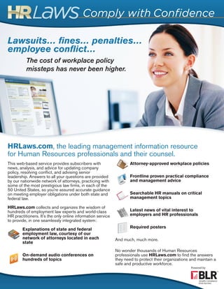 Lawsuits… fines… penalties…
employee conflict…
HRLaws.com, the leading management information resource
for Human Resources professionals and their counsel.
This web-based service provides subscribers with
news, analysis, and advice for updating company
policy, resolving conflict, and advising senior
leadership. Answers to all your questions are provided
by our nationwide network of attorneys, practicing with
some of the most prestigious law firms, in each of the
50 United States, so you’re assured accurate guidance
on meeting employer obligations under both state and
federal law.
HRLaws.com collects and organizes the wisdom of
hundreds of employment law experts and world-class
HR practitioners. It’s the only online information service
to provide, in one seamlessly integrated system:
Explanations of state and federal
employment law, courtesy of our
network of attorneys located in each
state
On-demand audio conferences on
hundreds of topics
Attorney-approved workplace policies
Frontline proven practical compliance
and management advice
Searchable HR manuals on critical
management topics
Latest news of vital interest to
employers and HR professionals
Required posters
And much, much more.
No wonder thousands of Human Resources
professionals use HRLaws.com to find the answers
they need to protect their organizations and maintain a
safe and productive workforce.
The cost of workplace policy
missteps has never been higher.
 