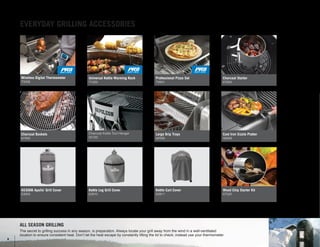 ALL SEASON GRILLING
The secret to grilling success in any season, is preparation. Always locate your grill away from the wind in a well-ventilated
location to ensure consistent heat. Don’t let the heat escape by constantly lifting the lid to check; instead use your thermometer.
Charcoal Kettle Tool Hanger
55100
Universal Kettle Warming Rack
71022
Charcoal Baskets
67400
AS300K Apollo
®
Grill Cover
63900
Kettle Leg Grill Cover
63910
Kettle Cart Cover
63911
Wood Chip Starter Kit
67020
Large Drip Trays
62008
Cast Iron Sizzle Platter
56008
Professional Pizza Set
70001
Charcoal Starter
67800
Wireless Digital Thermometer
70006
EVERYDAY GRILLING ACCESSORIES
8
 
