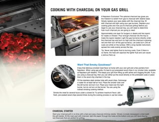 Exclusive Charcoal Tray
67731
CHARCOAL STARTER
Start your charcoal grill in no time with a fast and easy charcoal chimney starter. Simply crumple newspapers underneath
the grill starter, fill the main part with charcoal, light the paper through the holes at the bottom and you will have blazing
red charcoals that are perfect for grilling.
A Napoleon Exclusive! The optional charcoal tray gives you
the freedom to switch from gas to charcoal with relative ease.
Simply replace your sear plates with the charcoal tray, fill
with charcoal and light using your gas burners. Replace your
cooking grids and now you’re charcoal grilling! Before you
begin to use your charcoal tray, you will need to determine
how much charcoal you are going to need.
Approximately one layer for burgers or steaks and two layers
for roasts or chicken. Pour enough charcoal into the tray to
make the layers needed. Light the gas burner(s) directly under
the charcoal tray and burn on high until the charcoal is glowing
red and then turn off the gas burner(s). Let coals burn until all
coals are white on the surface. With a long handle instrument,
spread the coals evenly across the tray.
Tip: Never add lighter fluid to burning coals. Even if there is
no flame, the heat will vaporize the lighter fluid and can cause
a serious flare-up.
COOKING WITH CHARCOAL ON YOUR GAS GRILL
Want That Smoky Goodness?
Enjoy that delicious smoked meat flavor at home with your own grill and a few pointers from
Napoleon. When using gas grills, it’s best to put presoaked wood chips in our smoker tube, available
at Napoleon grill retailers. This keeps your grill from filling up with ashes and clogging the jets. If you
are using a charcoal tray, then you can either put the wood directly on the preheated coals or place
them in the wood chip chamber in the tray.
Fill the stainless steel smoker tube with wood chips. Submerge
in water for at least half an hour. Place the smoker tube over
the left burner and turn it on. Place your meat over the right
burner, but do not turn on the burner. You are using the
indirect smoking cooking method.
Smoke the meat for several hours under a closed lid. To achieve maximum flavor, add
fresh, pre-soaked wood chips several times during the cooking process or use two tubes.
9
 