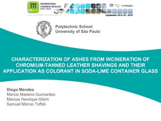 Saint-Gobain Vidros S/A
CHARACTERIZATION OF ASHES FROM INCINERATION OF
CHROMIUM-TANNED LEATHER SHAVINGS AND THEIR
APPLICATION AS COLORANT IN SODA-LIME CONTAINER GLASS
Diego Mendes
Marcio Madeira Guimarães
Marcos Henrique Gibim
Samuel Márcio Toffoli
Polytechnic School
University of São Paulo
 