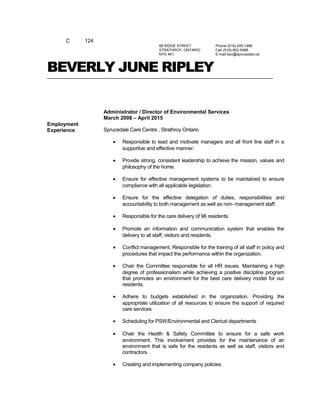 C 124
68 RIDGE STREET
STRATHROY, ONTARIO
N7G 4K1
Phone (519)-245-1486
Cell (519)-852-5488
E-mail bev@sprucedale.ca
BEVERLY JUNE RIPLEY
Employment
Experience
Administrator / Director of Environmental Services
March 2008 – April 2015
Sprucedale Care Centre , Strathroy Ontario
• Responsible to lead and motivate managers and all front line staff in a
supportive and effective manner.
• Provide strong, consistent leadership to achieve the mission, values and
philosophy of the home.
• Ensure for effective management systems to be maintained to ensure
compliance with all applicable legislation.
• Ensure for the effective delegation of duties, responsibilities and
accountability to both management as well as non- management staff.
• Responsible for the care delivery of 96 residents
• Promote an information and communication system that enables the
delivery to all staff, visitors and residents.
• Conflict management. Responsible for the training of all staff in policy and
procedures that impact the performance within the organization.
• Chair the Committee responsible for all HR issues. Maintaining a high
degree of professionalism while achieving a positive discipline program
that promotes an environment for the best care delivery model for our
residents.
• Adhere to budgets established in the organization. Providing the
appropriate utilization of all resources to ensure the support of required
care services
• Scheduling for PSW/Environmental and Clerical departments
• Chair the Health & Safety Committee to ensure for a safe work
environment. This involvement provides for the maintenance of an
environment that is safe for the residents as well as staff, visitors and
contractors.
• Creating and implementing company policies.
 