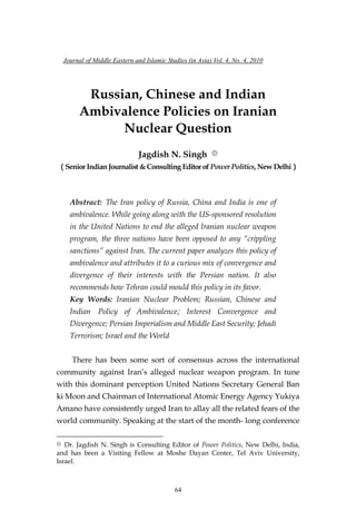 Journal of Middle Eastern and Islamic Studies (in Asia) Vol. 4, No. 4, 2010
64
Russian, Chinese and Indian
Ambivalence Policies on Iranian
Nuclear Question
Jagdish N. Singh ①
（Senior Indian Journalist &Consulting Editor of Power Politics,New Delhi）
Abstract: The Iran policy of Russia, China and India is one of
ambivalence. While going along with the US-sponsored resolution
in the United Nations to end the alleged Iranian nuclear weapon
program, the three nations have been opposed to any “crippling
sanctions” against Iran. The current paper analyzes this policy of
ambivalence and attributes it to a curious mix of convergence and
divergence of their interests with the Persian nation. It also
recommends how Tehran could mould this policy in its favor.
Key Words: Iranian Nuclear Problem; Russian, Chinese and
Indian Policy of Ambivalence; Interest Convergence and
Divergence; Persian Imperialism and Middle East Security; Jehadi
Terrorism; Israel and the World
There has been some sort of consensus across the international
community against Iran‘s alleged nuclear weapon program. In tune
with this dominant perception United Nations Secretary General Ban
ki Moon and Chairman of International Atomic Energy Agency Yukiya
Amano have consistently urged Iran to allay all the related fears of the
world community. Speaking at the start of the month- long conference
① Dr. Jagdish N. Singh is Consulting Editor of Power Politics, New Delhi, India,
and has been a Visiting Fellow at Moshe Dayan Center, Tel Aviv University,
Israel.
 