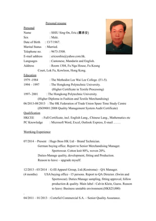 Personal resume
Personal
Name : SHIU Sing On, Eric.(蕭承安)
Sex : Male.
Date of Birth : 13/7/1967.
Marital Status : Married.
Telephone no. : 9673-3508.
E-mail address : ericsoshiu@yahoo.com.hk.
Languages : Cantonese, Mandarin and English.
Address : Room 1304, Fu Nga House, Fu Keung
Court, Lok Fu, Kowloon, Hong Kong.
Education
1979 -1984 : The Methodist Lee Wai Lee College. (F1-5).
1994 – 1997 : The Hongkong Polytechnic University.
(Higher Certificate in Textile Processing)
1997- 2001 : The Hongkong Polytechnic University.
(Higher Diploma in Fashion and Textile Merchandising)
06/2013-08/2013 : The HK Federation of Trade Union Spare Time Study Centre
(ISO9001:2008 Quality Management System Audit Certificate)
Qualification
HKCEE : Full Certificate, incl. English Lang., Chinese Lang., Mathematics etc
PC Knowledge : Microsoft Word, Excel, Outlook Express, E-mail .……
Worrking Experience
07/2014 – Present : Hugo Boss HK Ltd – Brand Technician.
German buying office. Report to Senior Merchandising Manager.
Sportswear. Cotton knit 80%, woven 20%.
Duties-Manage quality, development, fitting and Production.
Reason to leave – upgrade myself.
12/2013 - 03/2014 : G-III Apparel Group, Ltd.(Kostroma) – QA Manager.
(4 months) USA buying office –15 persons. Report to QA Director. (Swim and
Sportswear). Duties:Manage sampling, fitting approval, follow
production & quality. Main label : Calvin Klein, Guess. Reason
to leave: Business unstable environment.(HK$25,000)
.
04/2011 – 01/2013 : Cortefiel Commercial S.A. – Senior Quality Assurance.
 