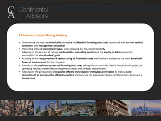 CA Services – Capital Raising Advisory
• Determining the most economically attractive and flexible financing structures consistent with current market
conditions and management objectives
• Protecting present shareholder value, while allowing for maximum flexibility
• Advising on the process of raising seed capital or operating capital and the equity or debt required to
accomplish the shareholders’ goals
• Assisting in the reorganization & restructuring of financial assets and liabilities and create the most beneficial
financial environment for the company
• Consult on the optimum corporate financing structure, taking into account the client’s historical and projected
operating results, shareholder/management needs and investor requirements
• Advising on the preparation of requisite offering materials for institutional investors to make a solid
commitment to purchase the offered securities and oversee the subsequent phases of the process to assure a
timely close
 