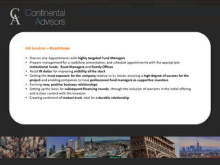 CA Services – Roadshows
• One-on-one Appointments with highly targeted Fund Managers
• Prepare management for a roadshow presentation, and schedule appointments with the appropriate
institutional funds, Asset Managers and Family Offices
• Assist IR duties for improving visibility of the stock
• Getting the most exposure for the company relative to its sector, ensuring a high degree of success for the
project and enabling companies to have professional fund managers as supportive investors
• Forming new, positive business relationships
• Setting up the basis for subsequent financing rounds, through the inclusion of warrants in the initial offering
and a close contact with the investors
• Creating sentiment of mutual trust, vital for a durable relationship
 